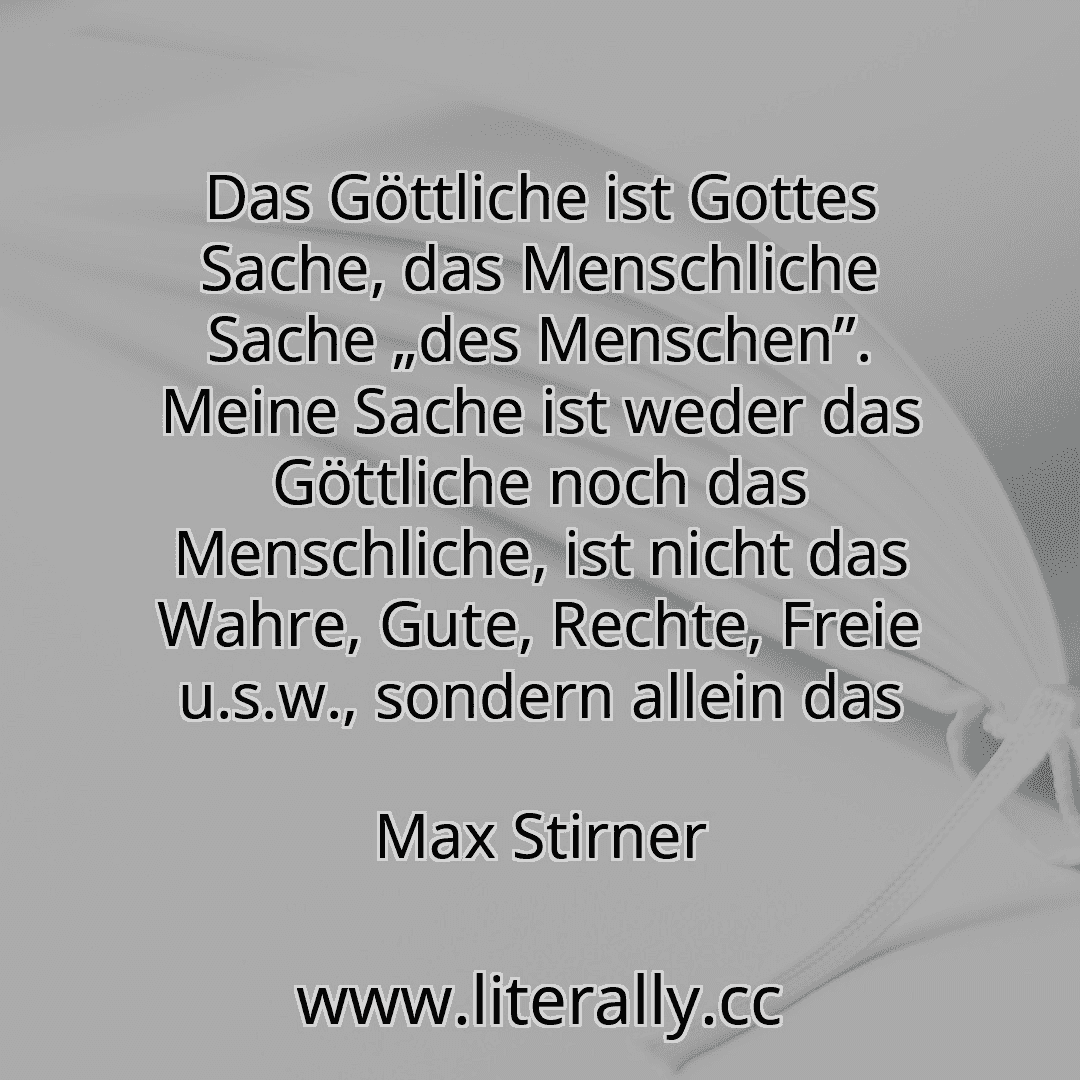 Das Göttliche ist Gottes Sache, das Menschliche Sache „des Menschen”. Meine Sache ist weder das Göttliche noch das Menschliche, ist nicht das Wahre, Gute, Rechte, Freie u.s.w., sondern allein das
Max Stirner
