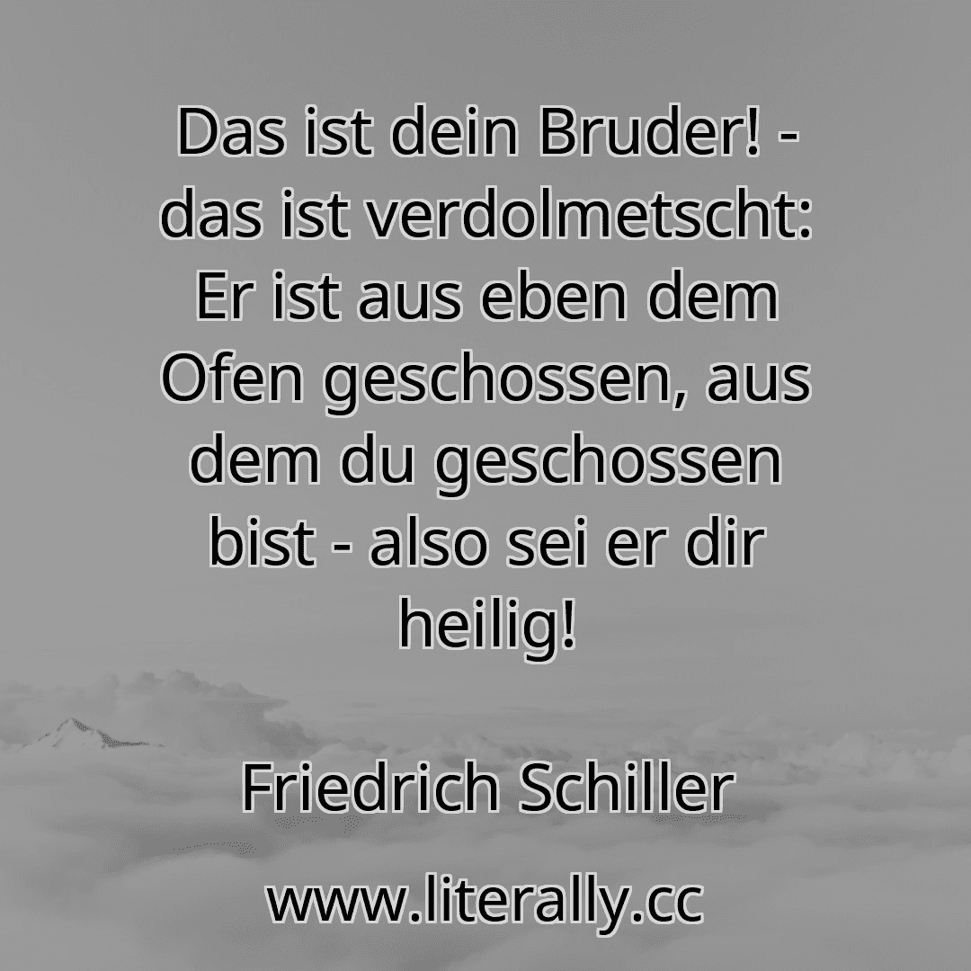 Das ist dein Bruder! - das ist verdolmetscht: Er ist aus eben dem Ofen geschossen, aus dem du geschossen bist - also sei er dir heilig!
Friedrich Schiller
