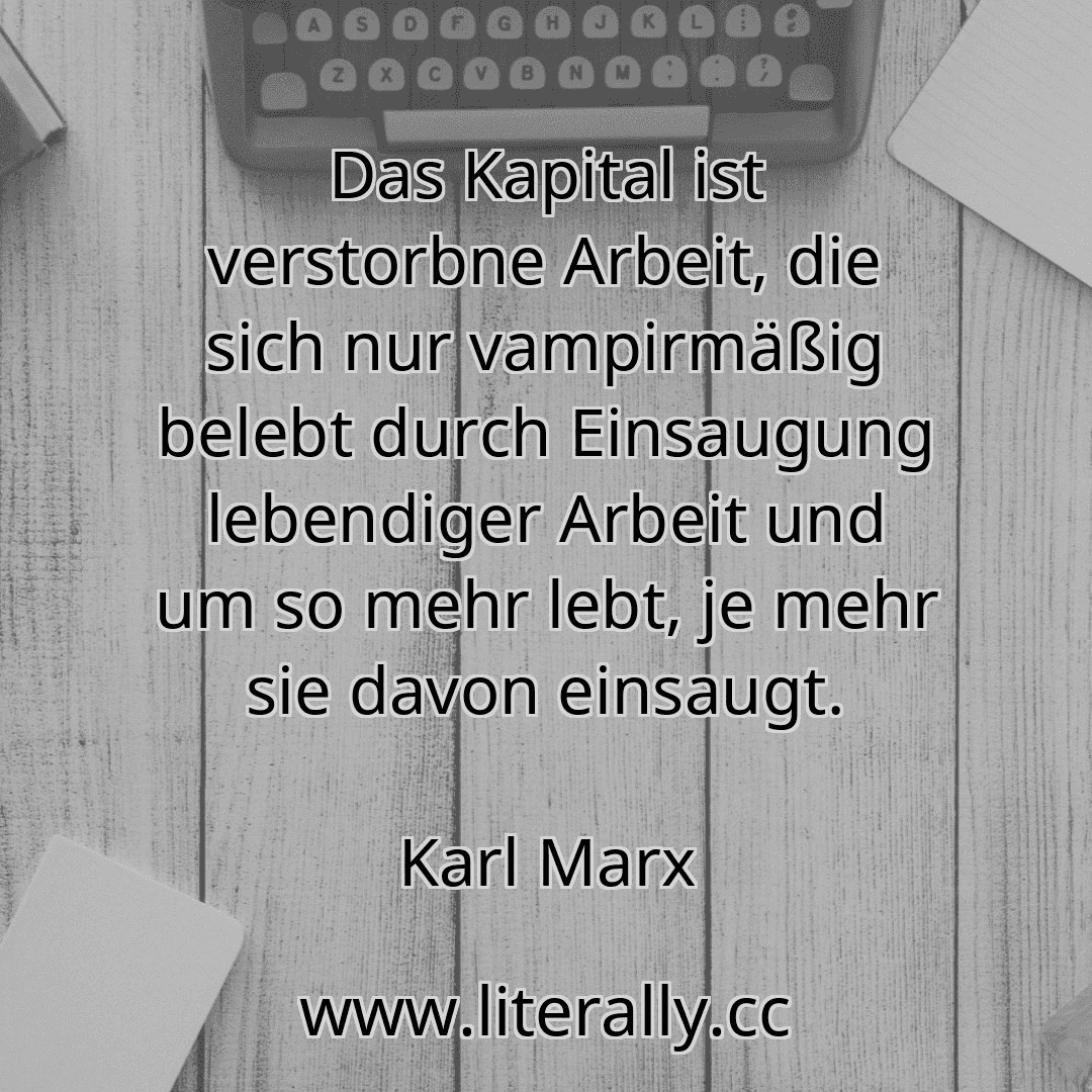 Das Kapital ist verstorbne Arbeit, die sich nur vampirmäßig belebt durch Einsaugung lebendiger Arbeit und um so mehr lebt, je mehr sie davon einsaugt.
Karl Marx

