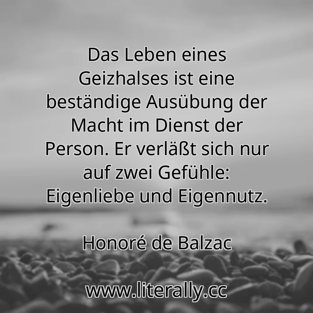 Das Leben eines Geizhalses ist eine beständige Ausübung der Macht im Dienst der Person. Er verläßt sich nur auf zwei Gefühle: Eigenliebe und Eigennutz.
Honoré de Balzac
