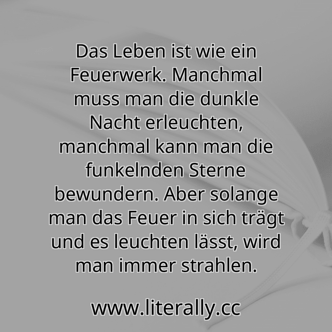 Das Leben ist wie ein Feuerwerk. Manchmal muss man die dunkle Nacht erleuchten, manchmal kann man die funkelnden Sterne bewundern. Aber solange man das Feuer in sich trägt und es leuchten lässt, wird man immer strahlen.
