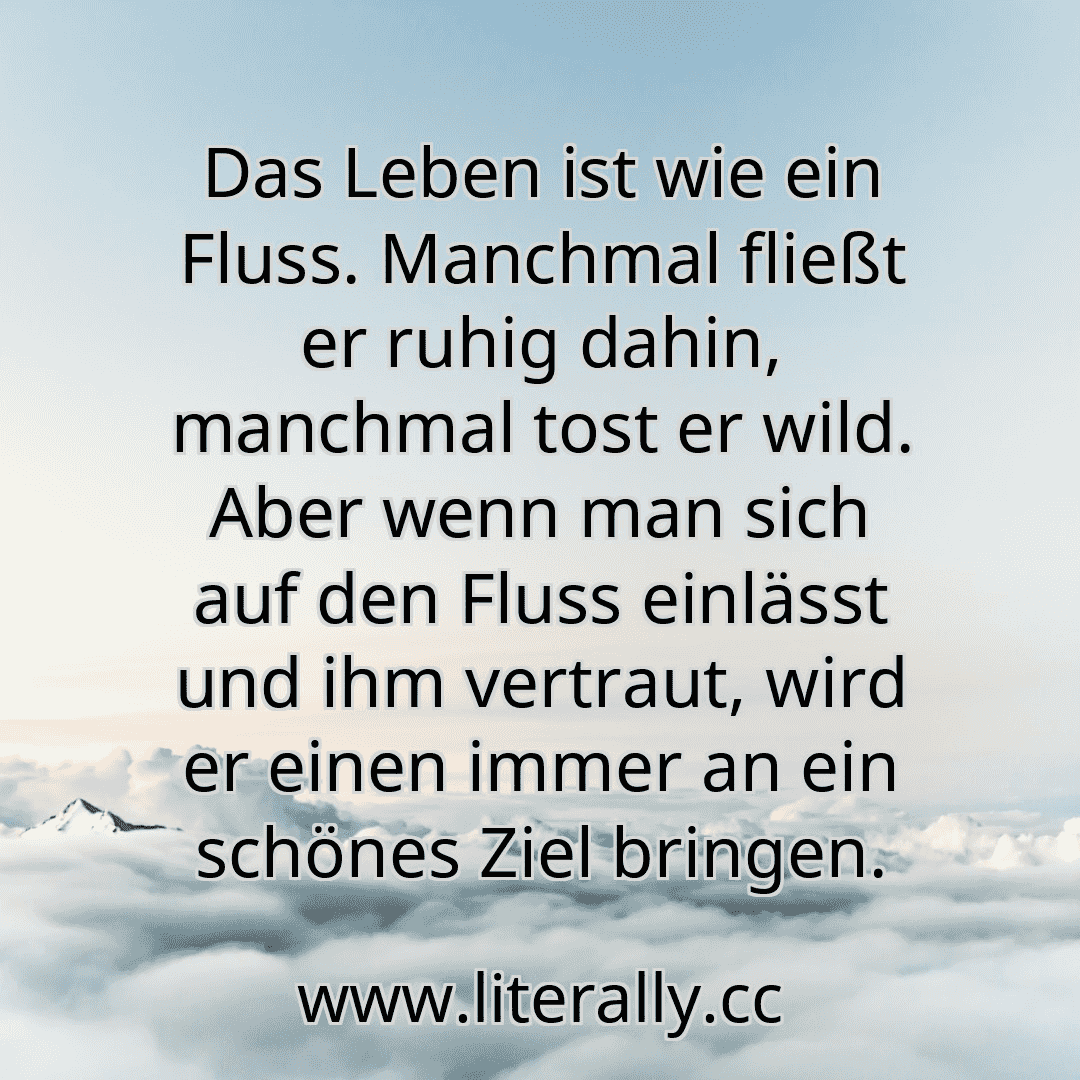 Das Leben ist wie ein Fluss. Manchmal fließt er ruhig dahin, manchmal tost er wild. Aber wenn man sich auf den Fluss einlässt und ihm vertraut, wird er einen immer an ein schönes Ziel bringen.
