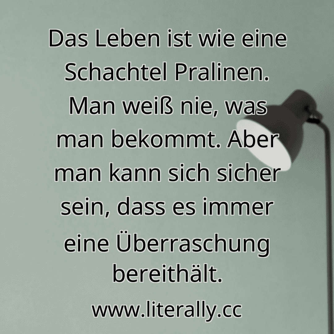 Das Leben ist wie eine Schachtel Pralinen. Man weiß nie, was man bekommt. Aber man kann sich sicher sein, dass es immer eine Überraschung bereithält.

