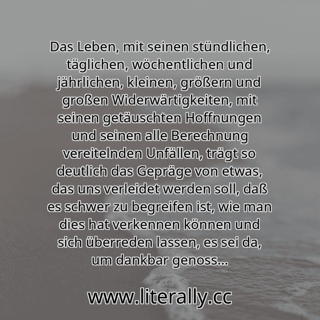 Das Leben, mit seinen stündlichen, täglichen, wöchentlichen und jährlichen, kleinen, größern und großen Widerwärtigkeiten, mit seinen getäuschten Hoffnungen und seinen alle Berechnung vereitelnden Unfällen, trägt so deutlich das Gepräge von etwas, das uns verleidet werden soll, daß es schwer zu begreifen ist, wie man dies hat verkennen können und sich überreden lassen, es sei da, um dankbar genoss...