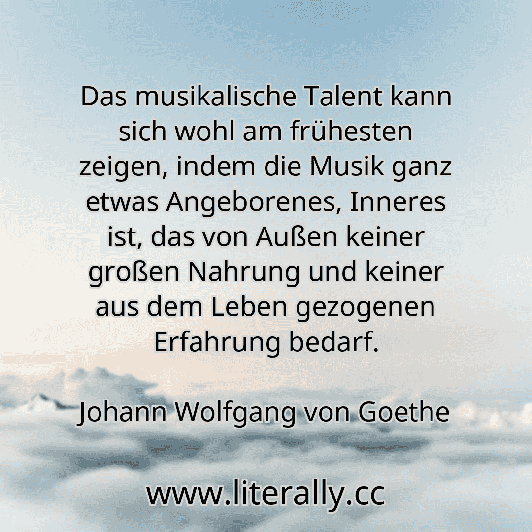 Das musikalische Talent kann sich wohl am frühesten zeigen, indem die Musik ganz etwas Angeborenes, Inneres ist, das von Außen keiner großen Nahrung und keiner aus dem Leben gezogenen Erfahrung bedarf.
Johann Wolfgang von Goethe
