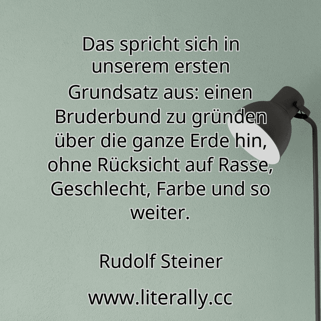 Das spricht sich in unserem ersten Grundsatz aus: einen Bruderbund zu gründen über die ganze Erde hin, ohne Rücksicht auf Rasse, Geschlecht, Farbe und so weiter.
Rudolf Steiner
