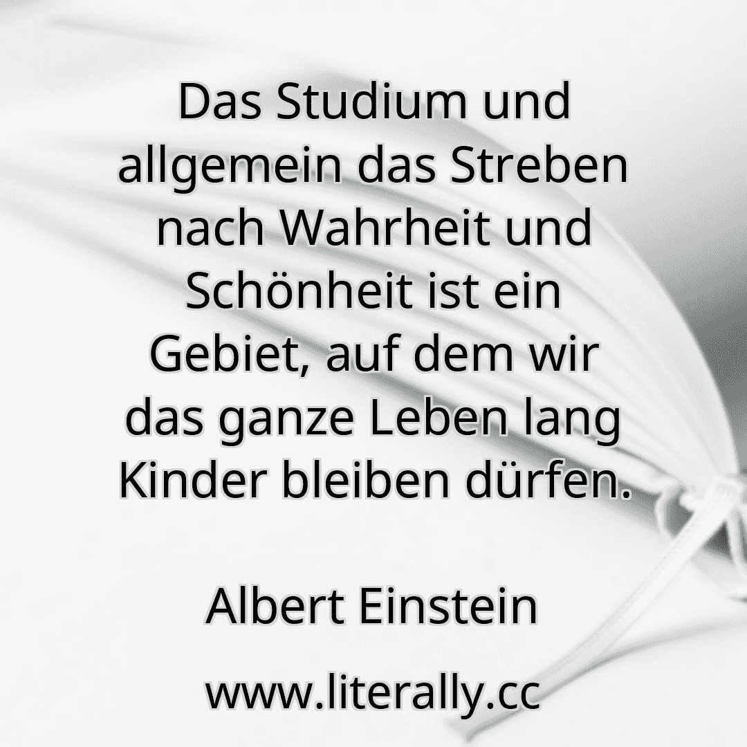 Das Studium und allgemein das Streben nach Wahrheit und Schönheit ist ein Gebiet, auf dem wir das ganze Leben lang Kinder bleiben dürfen.
Albert Einstein
