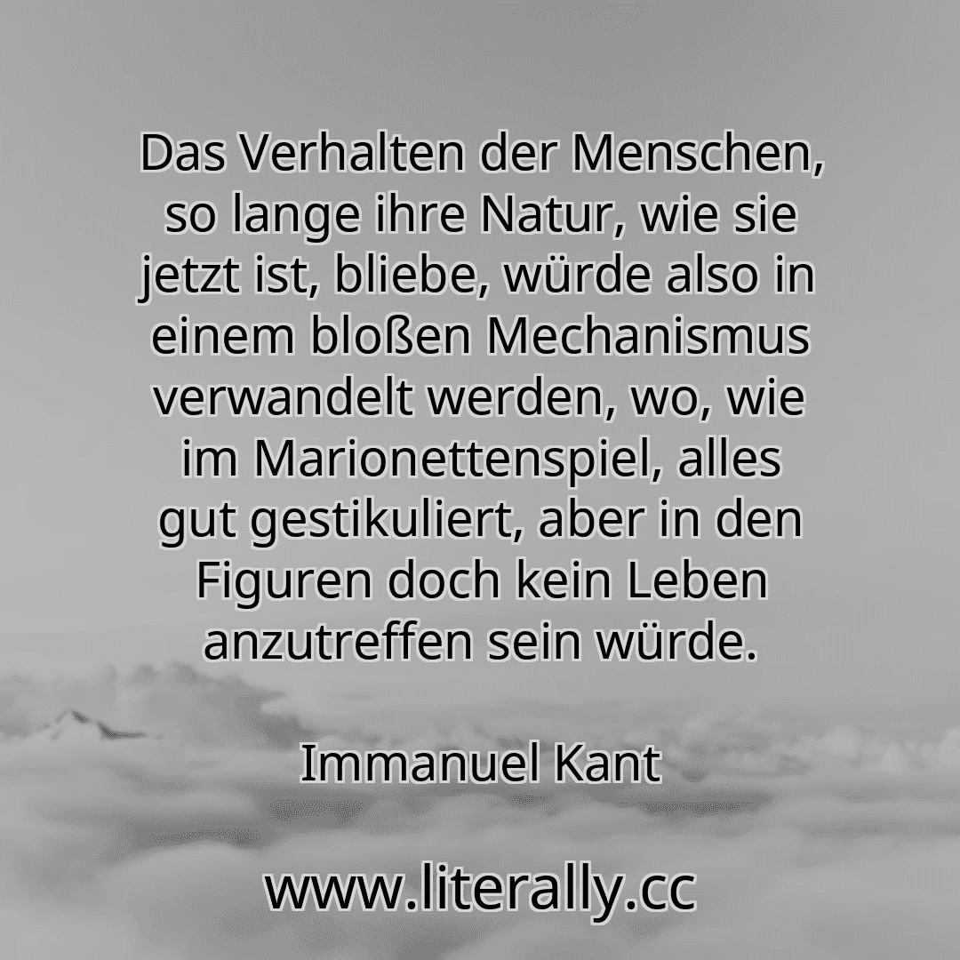 Das Verhalten der Menschen, so lange ihre Natur, wie sie jetzt ist, bliebe, würde also in einem bloßen Mechanismus verwandelt werden, wo, wie im Marionettenspiel, alles gut gestikuliert, aber in den Figuren doch kein Leben anzutreffen sein würde.
Immanuel Kant
