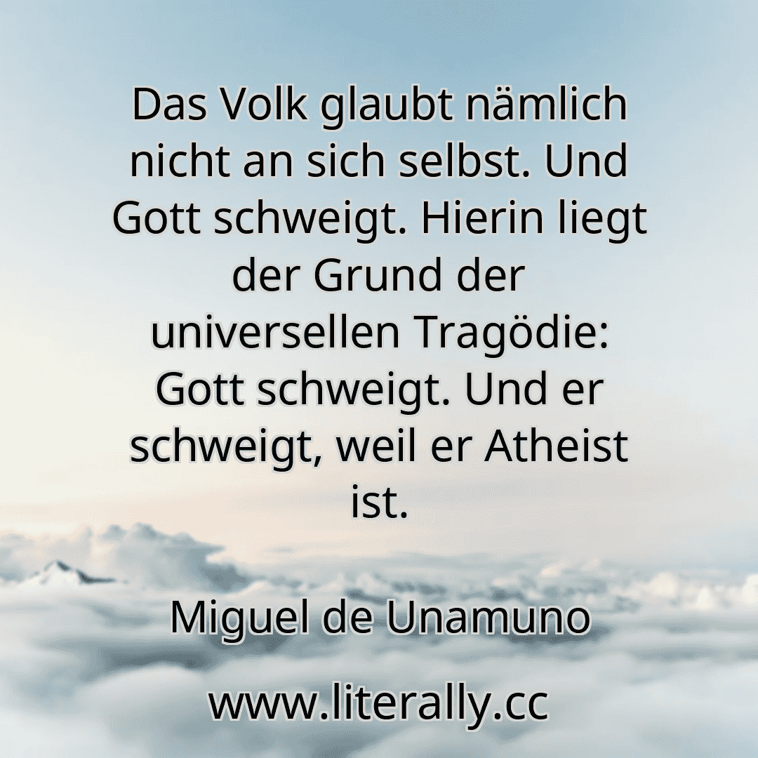 Das Volk glaubt nämlich nicht an sich selbst. Und Gott schweigt. Hierin liegt der Grund der universellen Tragödie: Gott schweigt. Und er schweigt, weil er Atheist ist.
Miguel de Unamuno

