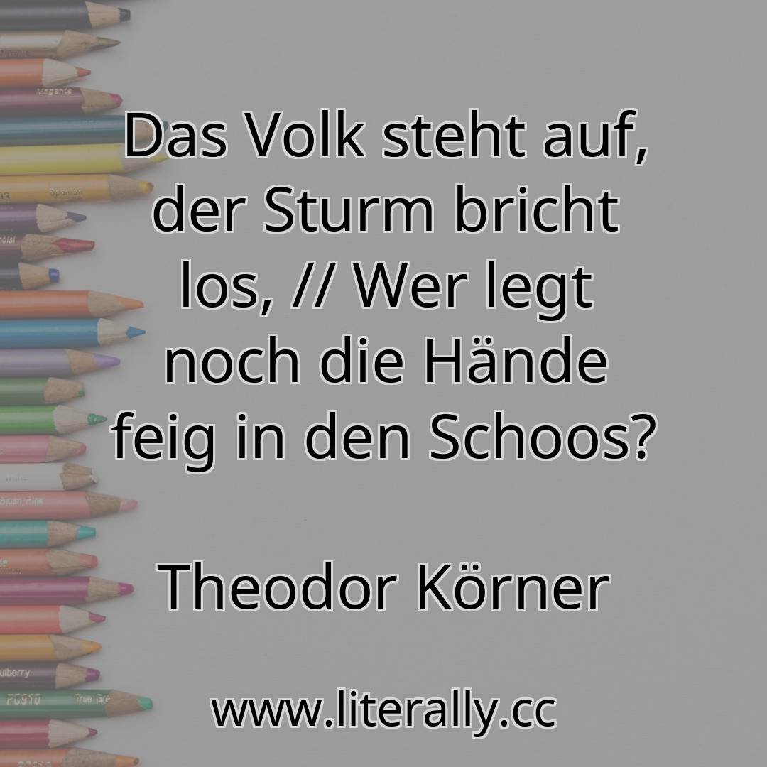 Das Volk steht auf, der Sturm bricht los, // Wer legt noch die Hände feig in den Schoos?
Theodor Körner
