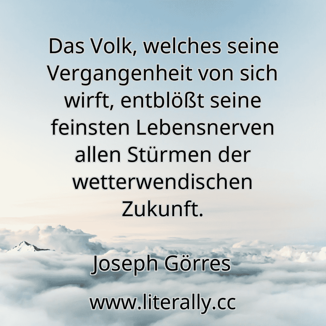 Das Volk, welches seine Vergangenheit von sich wirft, entblößt seine feinsten Lebensnerven allen Stürmen der wetterwendischen Zukunft.
Joseph Görres
