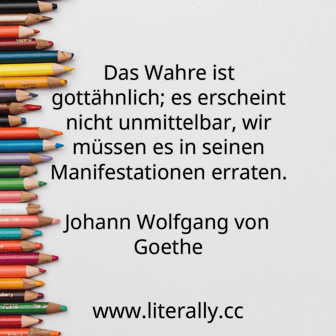 Das Wahre ist gottähnlich; es erscheint nicht unmittelbar, wir müssen es in seinen Manifestationen erraten.
Johann Wolfgang von Goethe
