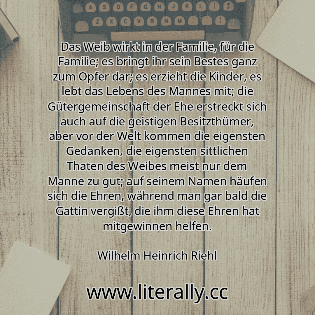 Das Weib wirkt in der Familie, für die Familie; es bringt ihr sein Bestes ganz zum Opfer dar; es erzieht die Kinder, es lebt das Lebens des Mannes mit; die Gütergemeinschaft der Ehe erstreckt sich auch auf die geistigen Besitzthümer, aber vor der Welt kommen die eigensten Gedanken, die eigensten sittlichen Thaten des Weibes meist nur dem Manne zu gut; auf seinem Namen häufen sich die Ehren, währen...