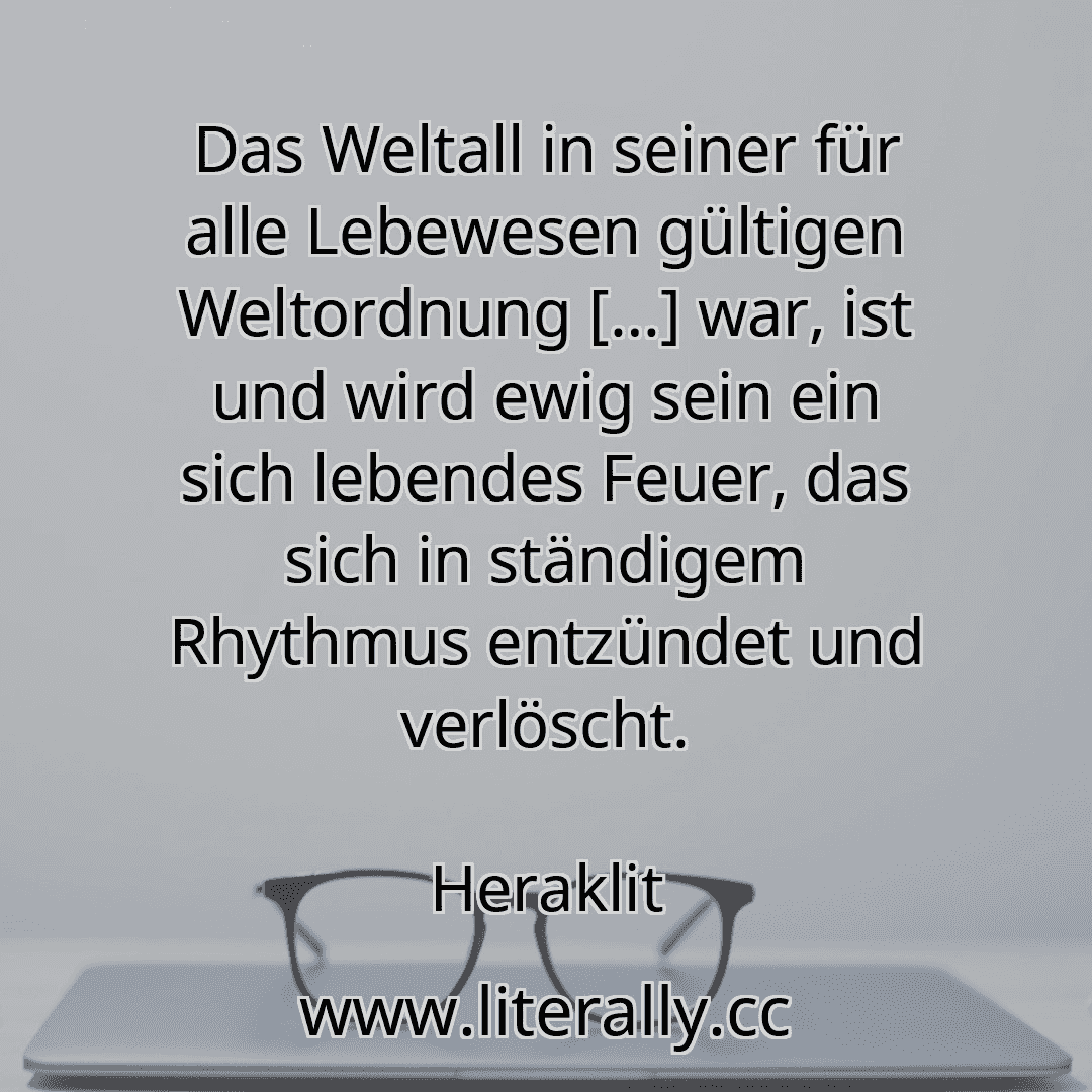 Das Weltall in seiner für alle Lebewesen gültigen Weltordnung […] war, ist und wird ewig sein ein sich lebendes Feuer, das sich in ständigem Rhythmus entzündet und verlöscht.
Heraklit
