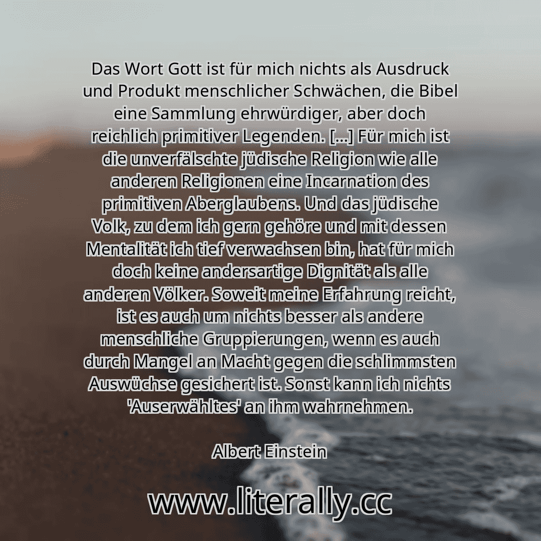 Das Wort Gott ist für mich nichts als Ausdruck und Produkt menschlicher Schwächen, die Bibel eine Sammlung ehrwürdiger, aber doch reichlich primitiver Legenden. […] Für mich ist die unverfälschte jüdische Religion wie alle anderen Religionen eine Incarnation des primitiven Aberglaubens. Und das jüdische Volk, zu dem ich gern gehöre und mit dessen Mentalität ich tief verwachsen bin, hat für mich do...