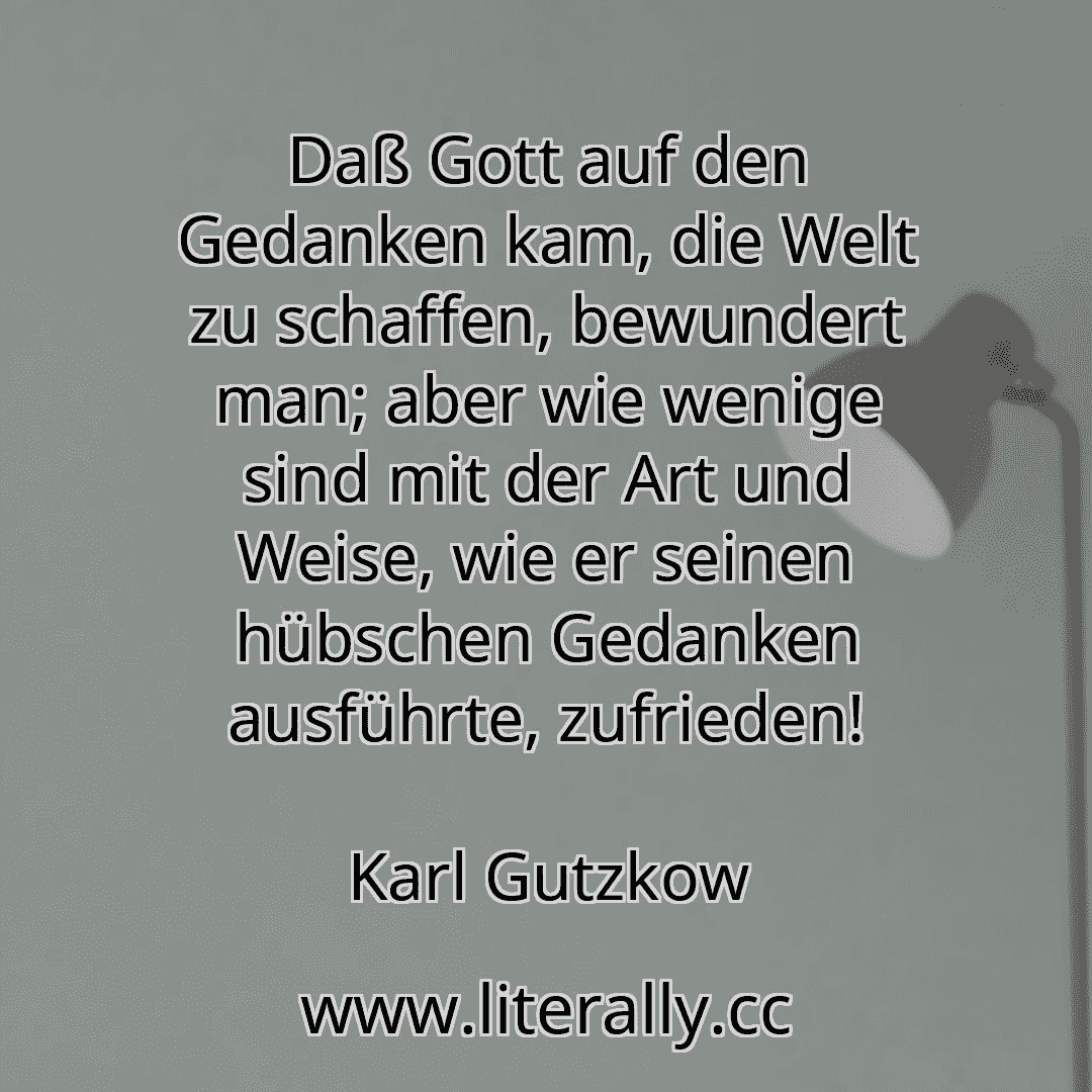 Daß Gott auf den Gedanken kam, die Welt zu schaffen, bewundert man; aber wie wenige sind mit der Art und Weise, wie er seinen hübschen Gedanken ausführte, zufrieden!
Karl Gutzkow
