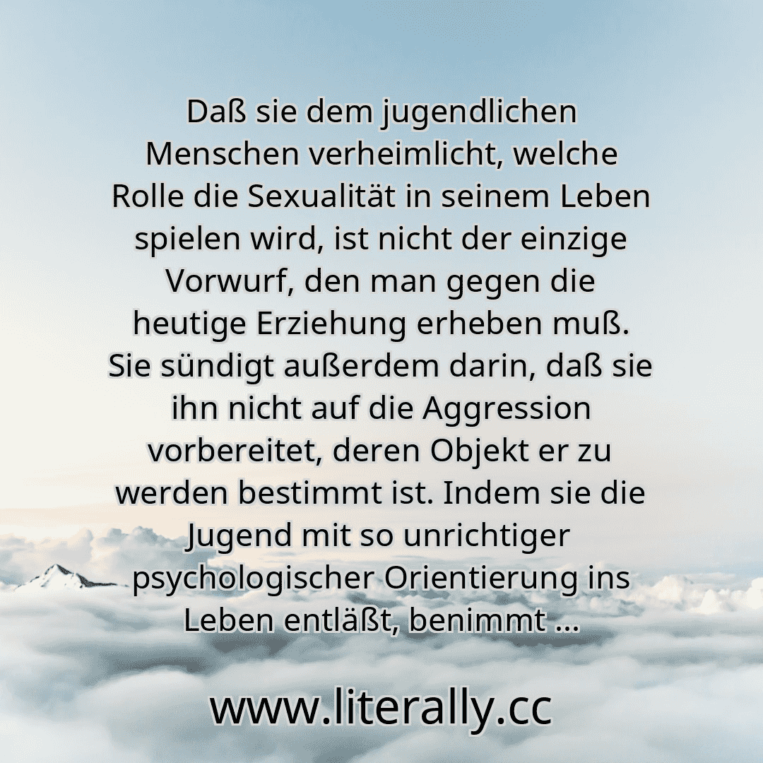 Daß sie dem jugendlichen Menschen verheimlicht, welche Rolle die Sexualität in seinem Leben spielen wird, ist nicht der einzige Vorwurf, den man gegen die heutige Erziehung erheben muß. Sie sündigt außerdem darin, daß sie ihn nicht auf die Aggression vorbereitet, deren Objekt er zu werden bestimmt ist. Indem sie die Jugend mit so unrichtiger psychologischer Orientierung ins Leben entläßt, benimmt ...