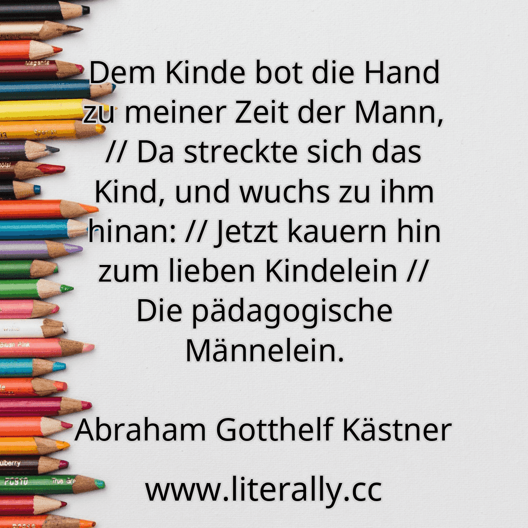 Dem Kinde bot die Hand zu meiner Zeit der Mann, // Da streckte sich das Kind, und wuchs zu ihm hinan: // Jetzt kauern hin zum lieben Kindelein // Die pädagogische Männelein.
Abraham Gotthelf Kästner
