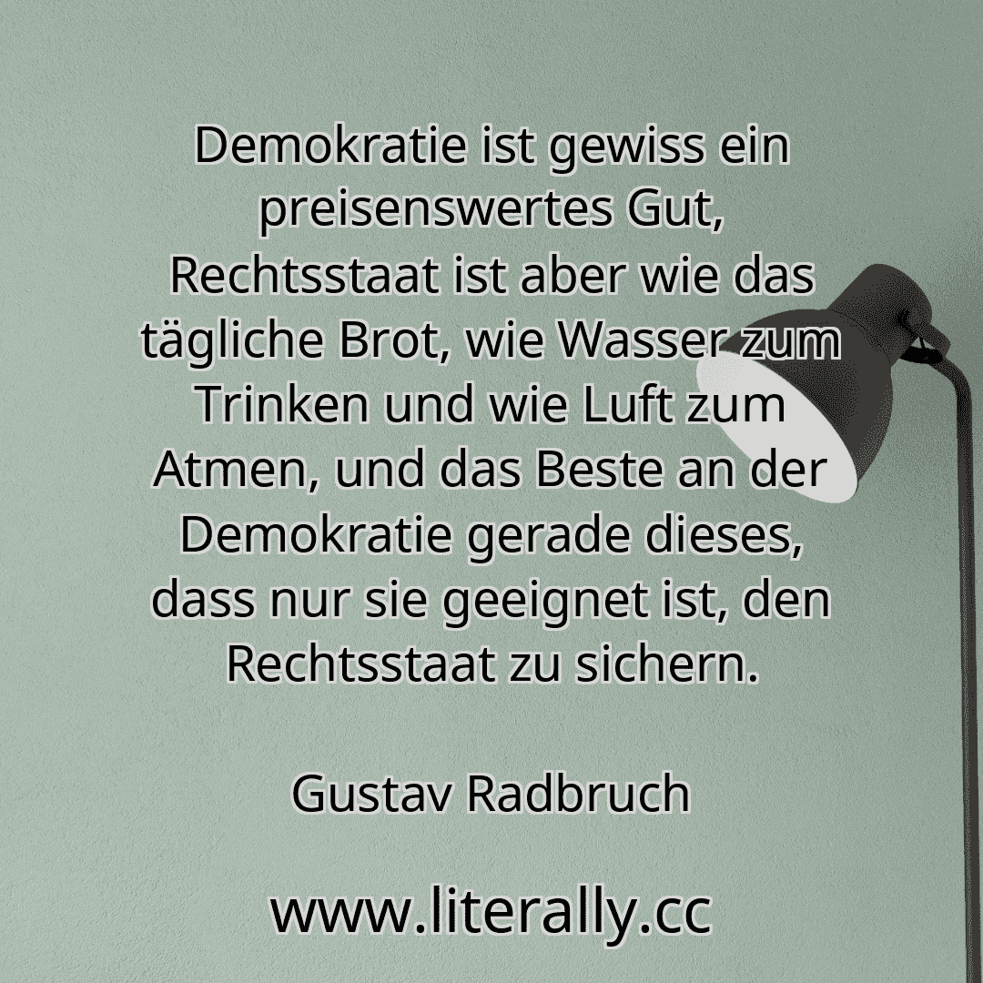 Demokratie ist gewiss ein preisenswertes Gut, Rechtsstaat ist aber wie das tägliche Brot, wie Wasser zum Trinken und wie Luft zum Atmen, und das Beste an der Demokratie gerade dieses, dass nur sie geeignet ist, den Rechtsstaat zu sichern.
Gustav Radbruch
