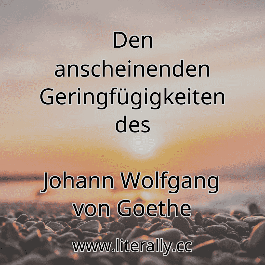 Den anscheinenden Geringfügigkeiten des
Johann Wolfgang von Goethe
