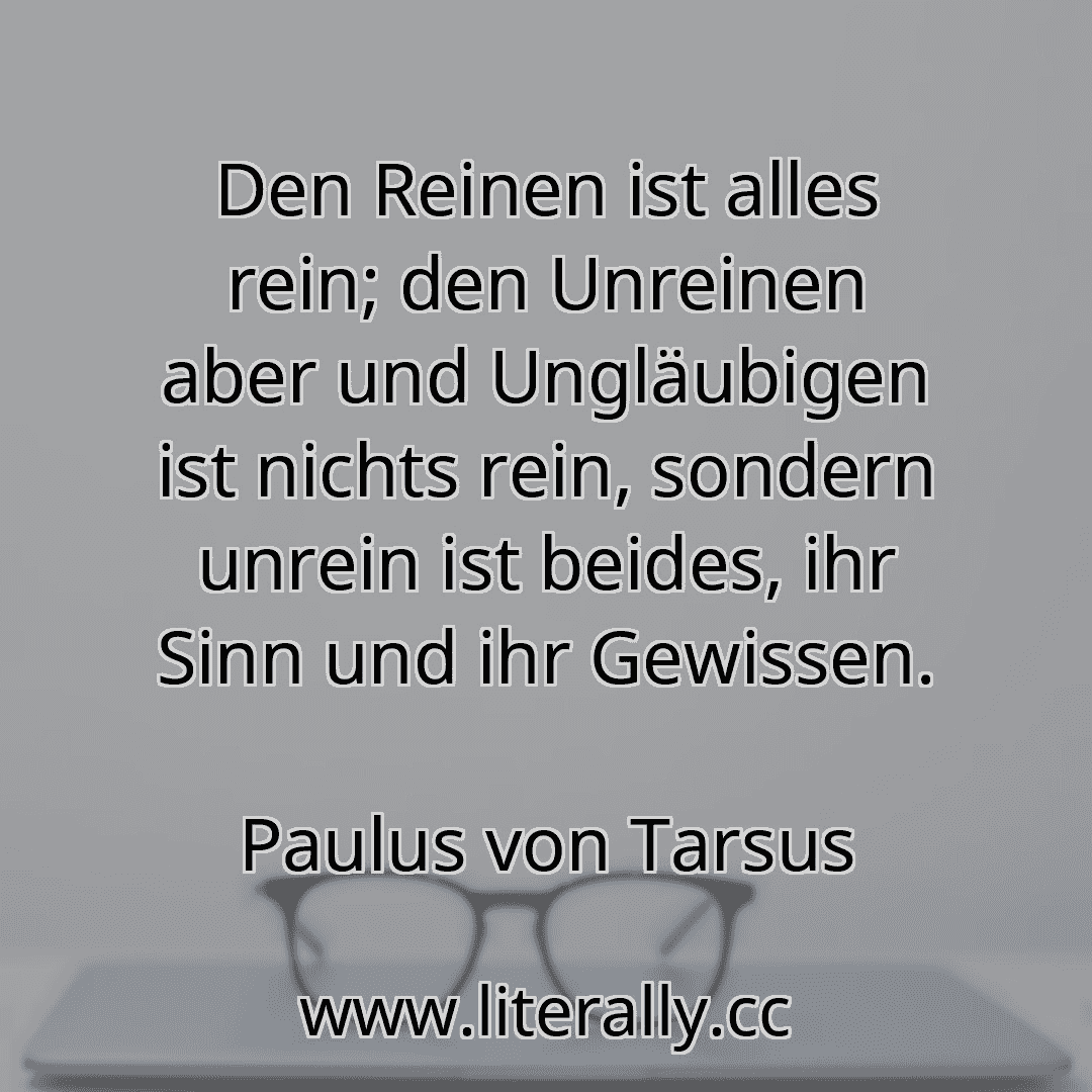 Den Reinen ist alles rein; den Unreinen aber und Ungläubigen ist nichts rein, sondern unrein ist beides, ihr Sinn und ihr Gewissen.
Paulus von Tarsus
