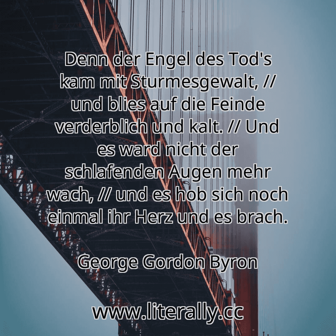Denn der Engel des Tod's kam mit Sturmesgewalt, // und blies auf die Feinde verderblich und kalt. // Und es ward nicht der schlafenden Augen mehr wach, // und es hob sich noch einmal ihr Herz und es brach.
George Gordon Byron
