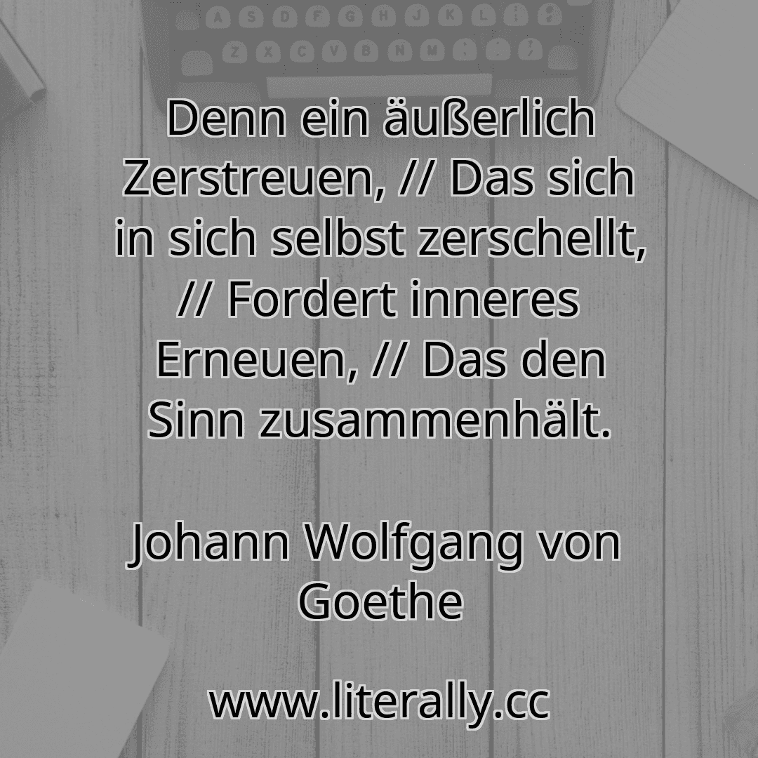 Denn ein äußerlich Zerstreuen, // Das sich in sich selbst zerschellt, // Fordert inneres Erneuen, // Das den Sinn zusammenhält.
Johann Wolfgang von Goethe
