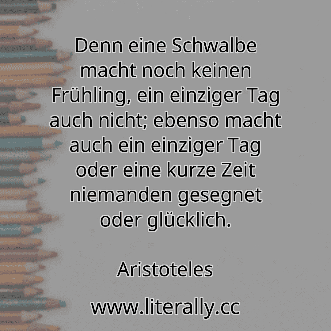 Denn eine Schwalbe macht noch keinen Frühling, ein einziger Tag auch nicht; ebenso macht auch ein einziger Tag oder eine kurze Zeit niemanden gesegnet oder glücklich.
Aristoteles
