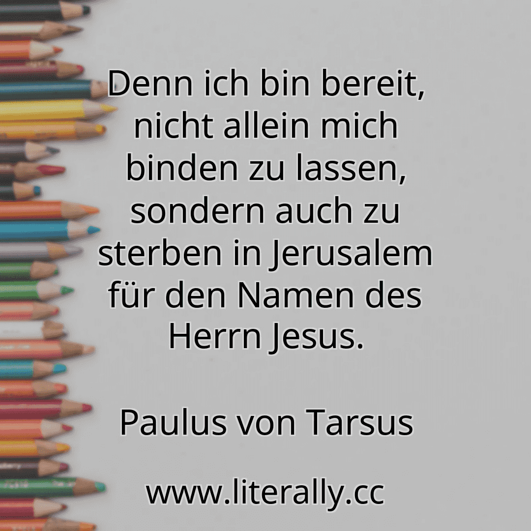 Denn ich bin bereit, nicht allein mich binden zu lassen, sondern auch zu sterben in Jerusalem für den Namen des Herrn Jesus.
Paulus von Tarsus
