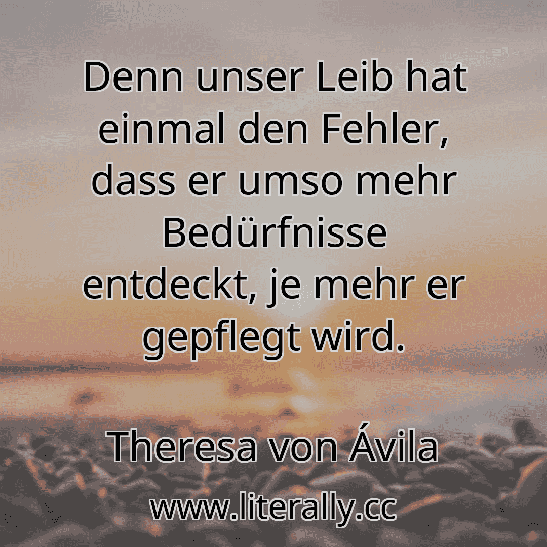Denn unser Leib hat einmal den Fehler, dass er umso mehr Bedürfnisse entdeckt, je mehr er gepflegt wird.
Theresa von Ávila
