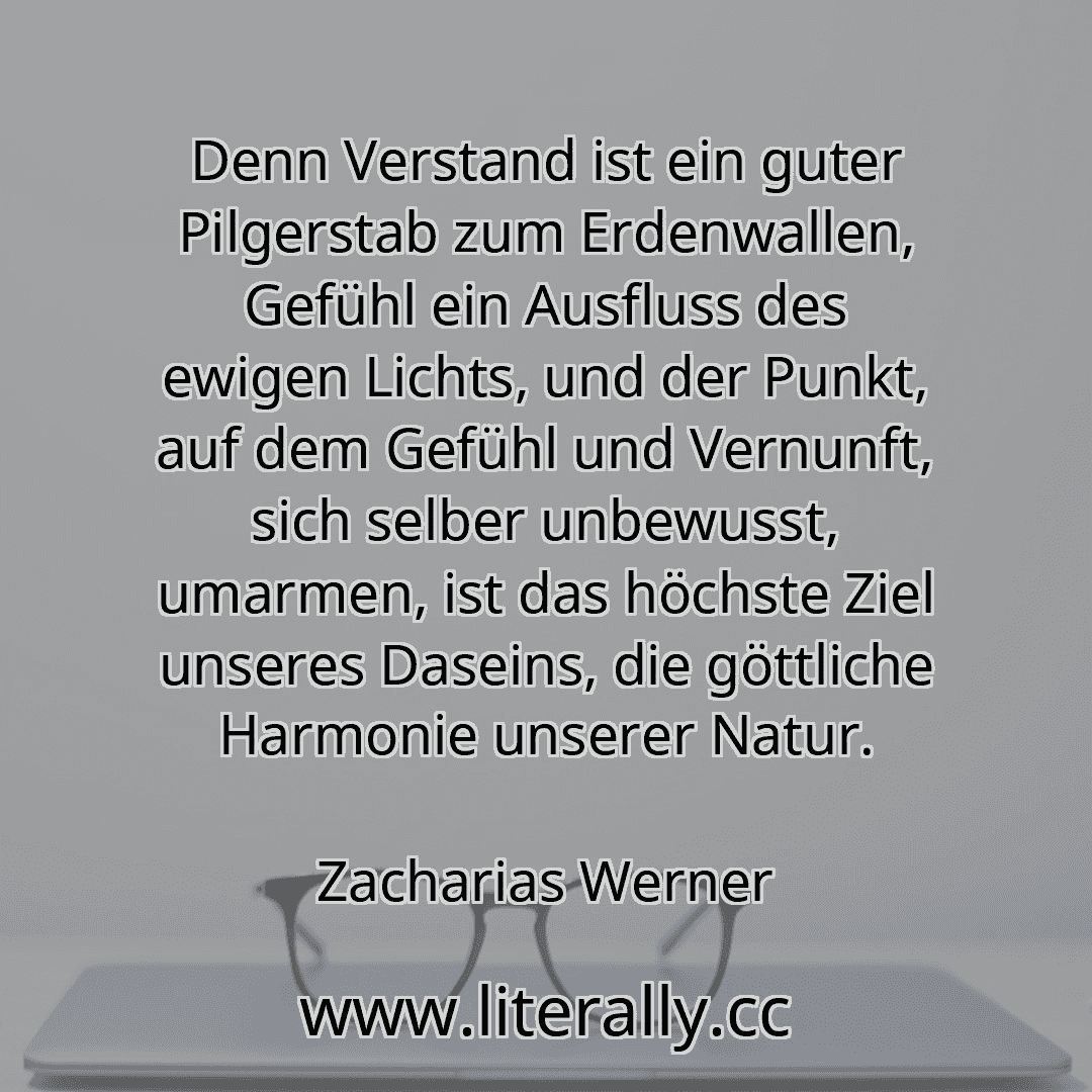 Denn Verstand ist ein guter Pilgerstab zum Erdenwallen, Gefühl ein Ausfluss des ewigen Lichts, und der Punkt, auf dem Gefühl und Vernunft, sich selber unbewusst, umarmen, ist das höchste Ziel unseres Daseins, die göttliche Harmonie unserer Natur.
Zacharias Werner
