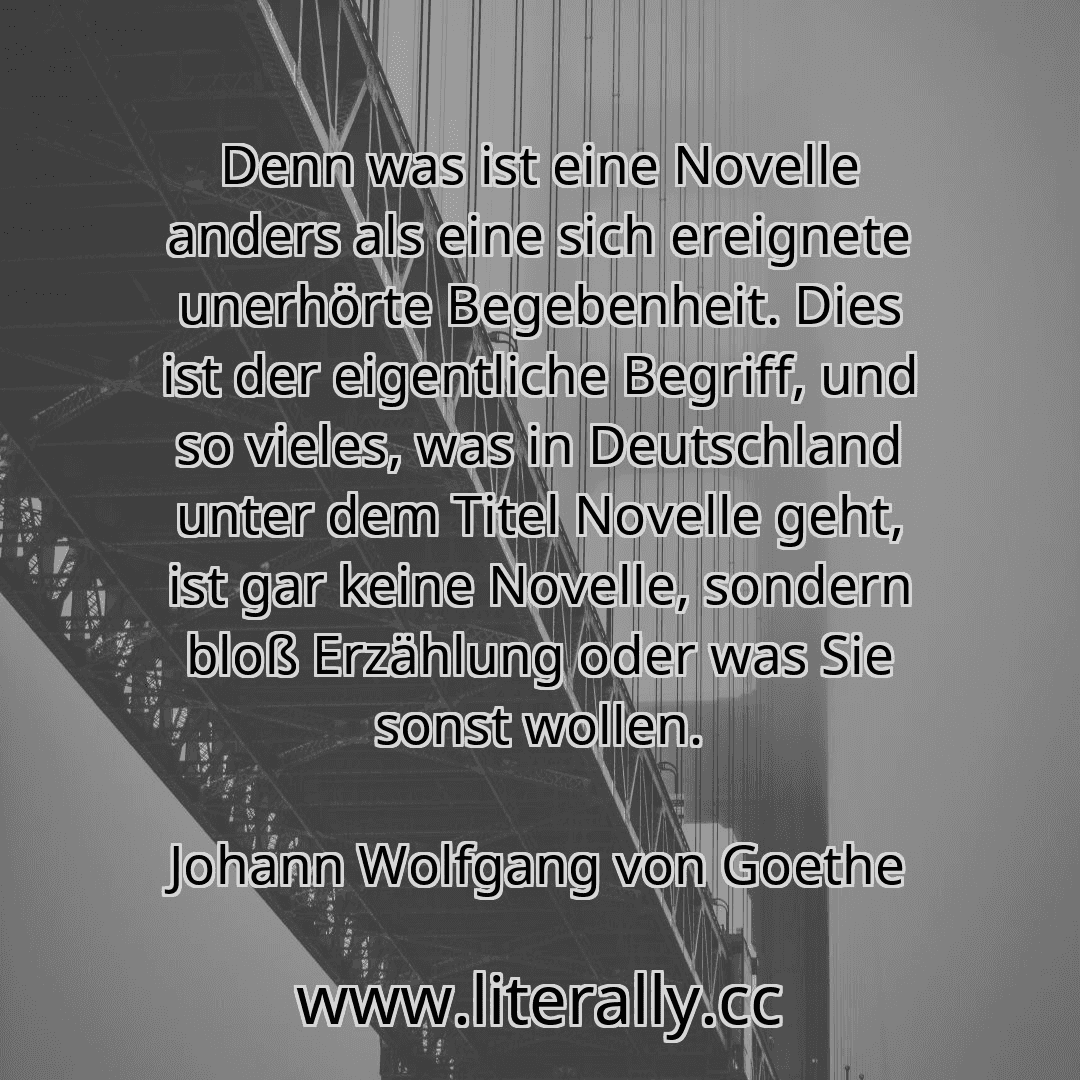 Denn was ist eine Novelle anders als eine sich ereignete unerhörte Begebenheit. Dies ist der eigentliche Begriff, und so vieles, was in Deutschland unter dem Titel Novelle geht, ist gar keine Novelle, sondern bloß Erzählung oder was Sie sonst wollen.
Johann Wolfgang von Goethe
