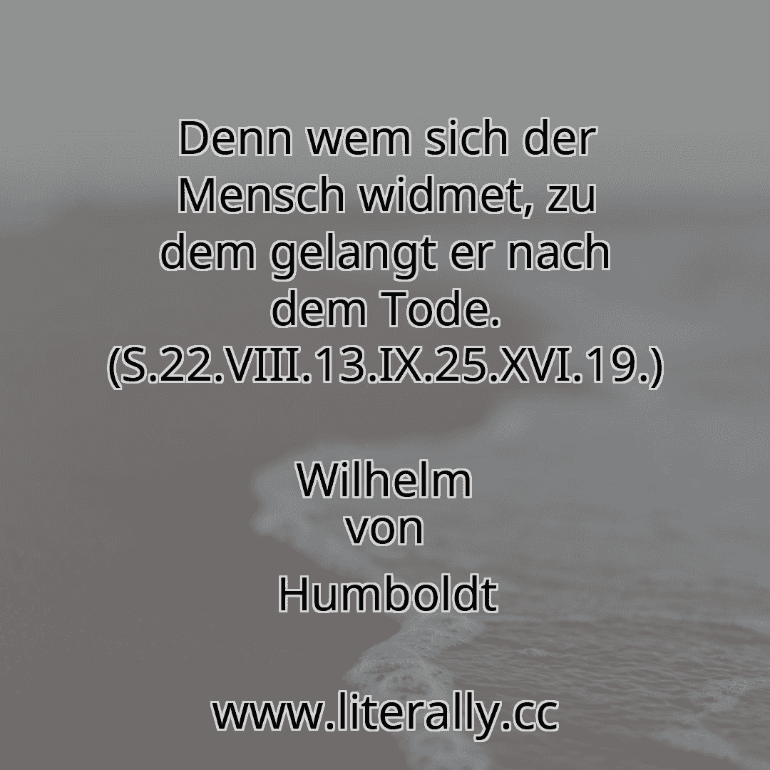 Denn wem sich der Mensch widmet, zu dem gelangt er nach dem Tode. (S.22.VIII.13.IX.25.XVI.19.)
Wilhelm von Humboldt
