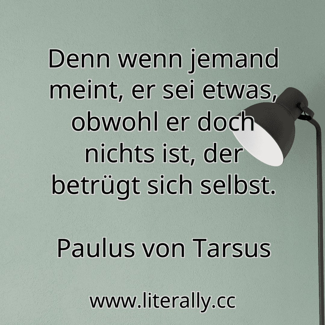 Denn wenn jemand meint, er sei etwas, obwohl er doch nichts ist, der betrügt sich selbst.
Paulus von Tarsus
