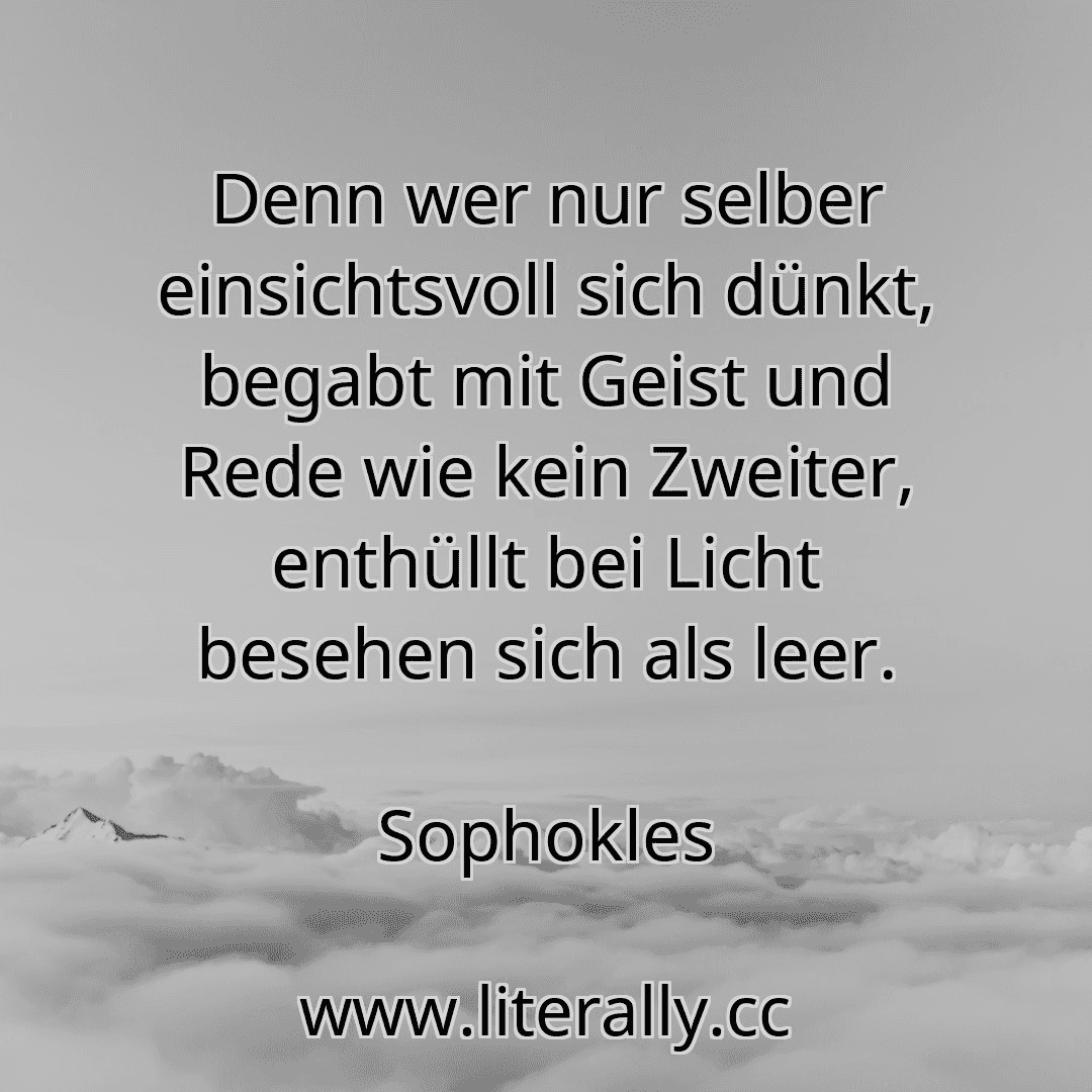 Denn wer nur selber einsichtsvoll sich dünkt, begabt mit Geist und Rede wie kein Zweiter, enthüllt bei Licht besehen sich als leer.
Sophokles
