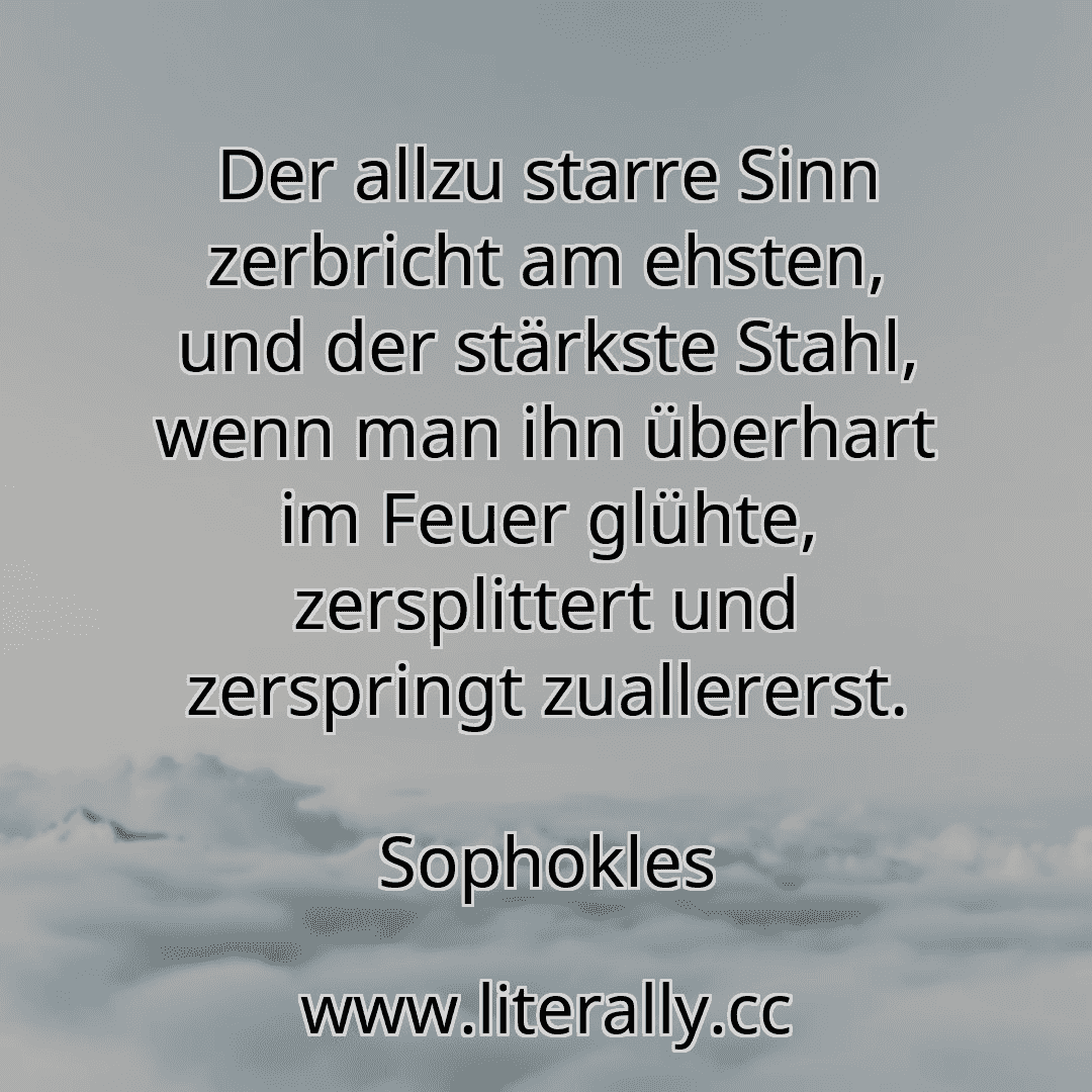 Der allzu starre Sinn zerbricht am ehsten, und der stärkste Stahl, wenn man ihn überhart im Feuer glühte, zersplittert und zerspringt zuallererst.
Sophokles
