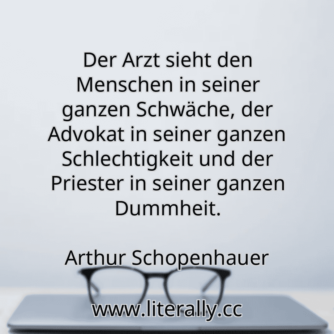 Der Arzt sieht den Menschen in seiner ganzen Schwäche, der Advokat in seiner ganzen Schlechtigkeit und der Priester in seiner ganzen Dummheit.
Arthur Schopenhauer
