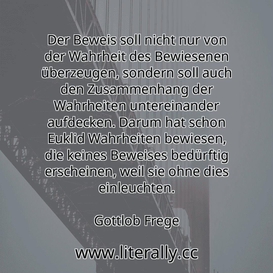 Der Beweis soll nicht nur von der Wahrheit des Bewiesenen überzeugen, sondern soll auch den Zusammenhang der Wahrheiten untereinander aufdecken. Darum hat schon Euklid Wahrheiten bewiesen, die keines Beweises bedürftig erscheinen, weil sie ohne dies einleuchten.
Gottlob Frege
