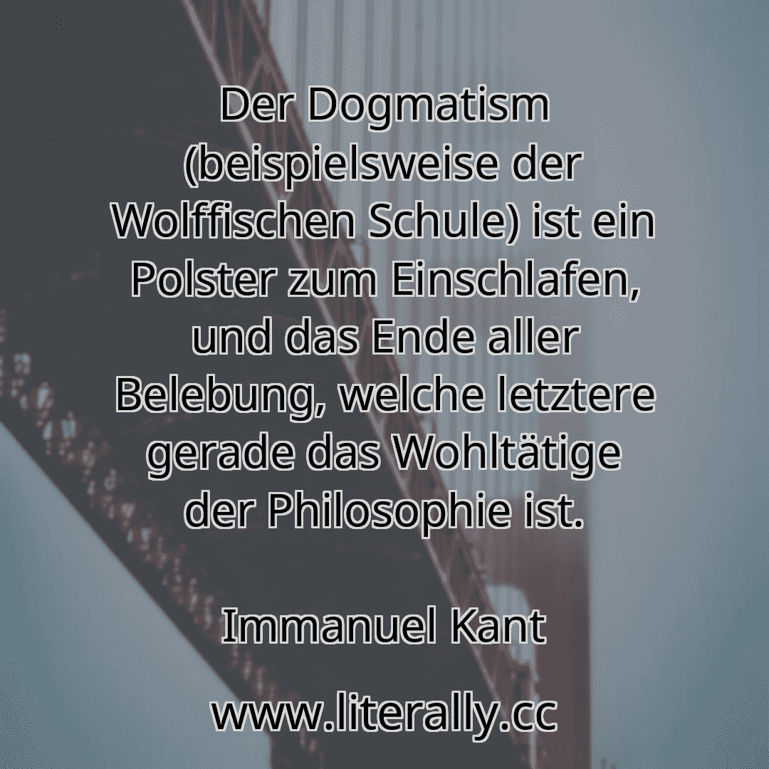 Der Dogmatism (beispielsweise der Wolffischen Schule) ist ein Polster zum Einschlafen, und das Ende aller Belebung, welche letztere gerade das Wohltätige der Philosophie ist.
Immanuel Kant
