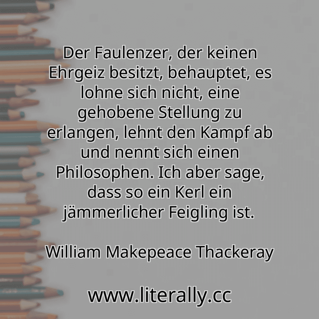 Der Faulenzer, der keinen Ehrgeiz besitzt, behauptet, es lohne sich nicht, eine gehobene Stellung zu erlangen, lehnt den Kampf ab und nennt sich einen Philosophen. Ich aber sage, dass so ein Kerl ein jämmerlicher Feigling ist.
William Makepeace Thackeray
