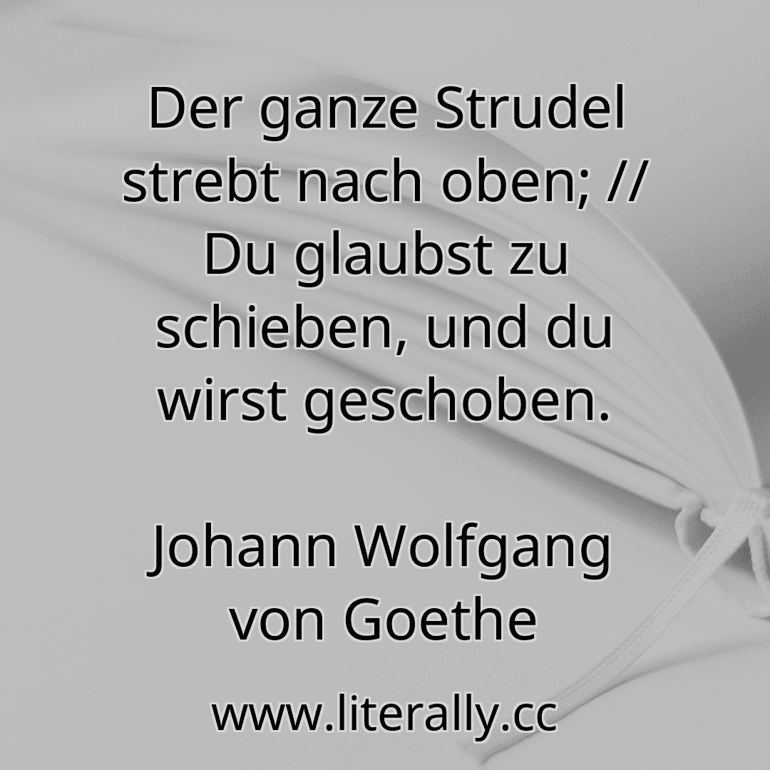 Der ganze Strudel strebt nach oben; // Du glaubst zu schieben, und du wirst geschoben.
Johann Wolfgang von Goethe
