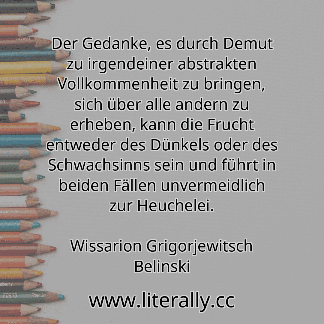 Der Gedanke, es durch Demut zu irgendeiner abstrakten Vollkommenheit zu bringen, sich über alle andern zu erheben, kann die Frucht entweder des Dünkels oder des Schwachsinns sein und führt in beiden Fällen unvermeidlich zur Heuchelei.
Wissarion Grigorjewitsch Belinski
