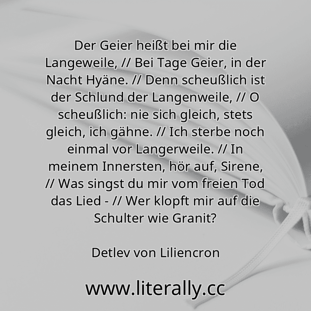 Der Geier heißt bei mir die Langeweile, // Bei Tage Geier, in der Nacht Hyäne. // Denn scheußlich ist der Schlund der Langenweile, // O scheußlich: nie sich gleich, stets gleich, ich gähne. // Ich sterbe noch einmal vor Langerweile. // In meinem Innersten, hör auf, Sirene, // Was singst du mir vom freien Tod das Lied - // Wer klopft mir auf die Schulter wie Granit?
Detlev von Liliencron

