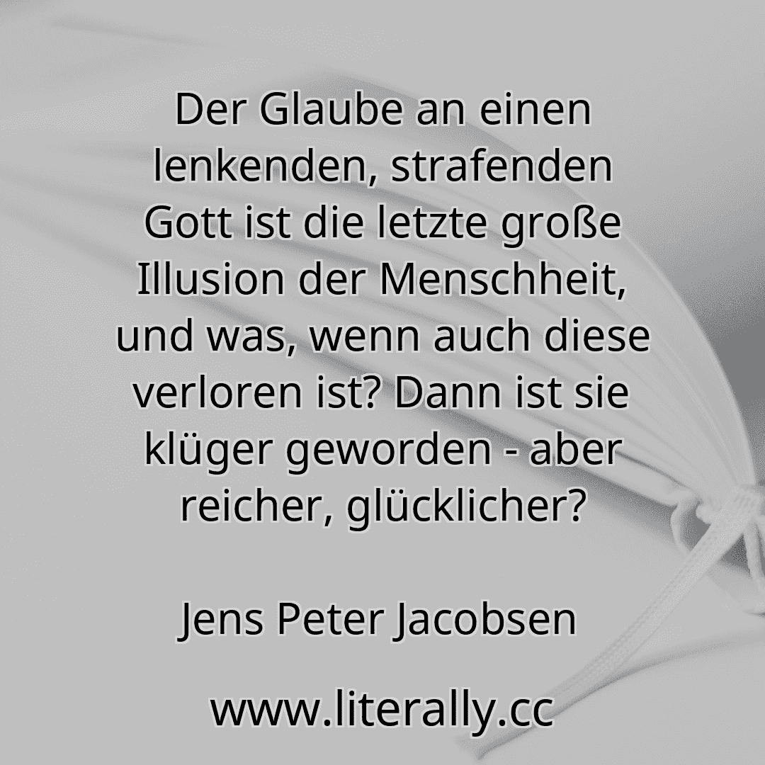 Der Glaube an einen lenkenden, strafenden Gott ist die letzte große Illusion der Menschheit, und was, wenn auch diese verloren ist? Dann ist sie klüger geworden - aber reicher, glücklicher?
Jens Peter Jacobsen
