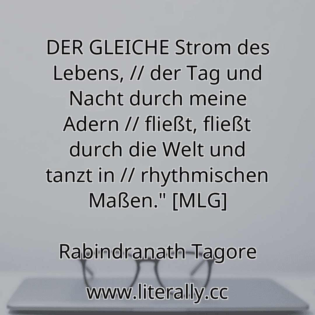 DER GLEICHE Strom des Lebens, // der Tag und Nacht durch meine Adern // fließt, fließt durch die Welt und tanzt in // rhythmischen Maßen." [MLG]
Rabindranath Tagore
