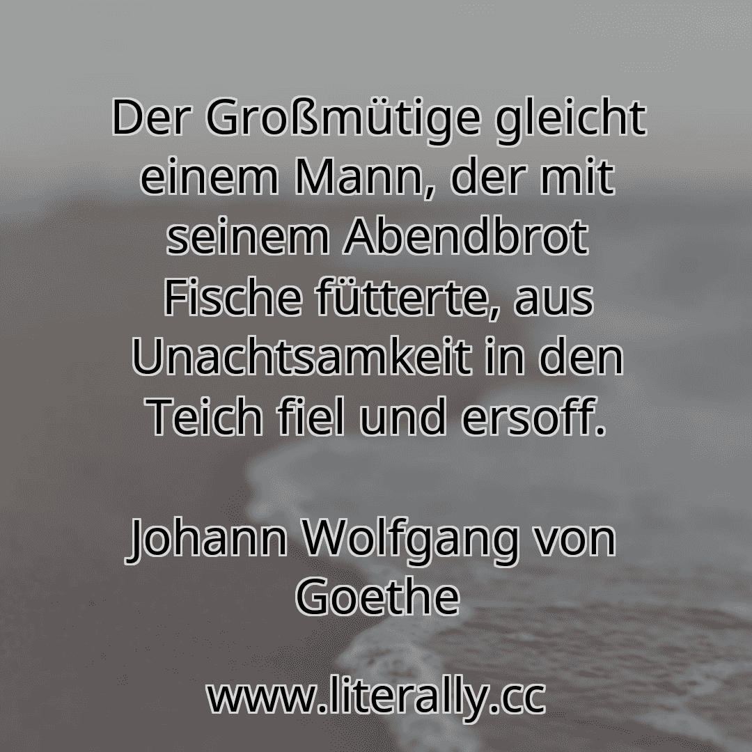 Der Großmütige gleicht einem Mann, der mit seinem Abendbrot Fische fütterte, aus Unachtsamkeit in den Teich fiel und ersoff.
Johann Wolfgang von Goethe
