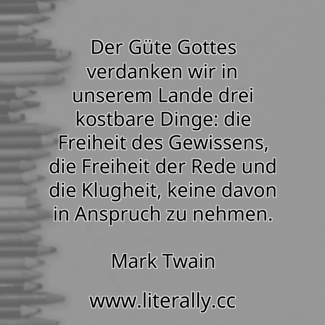 Der Güte Gottes verdanken wir in unserem Lande drei kostbare Dinge: die Freiheit des Gewissens, die Freiheit der Rede und die Klugheit, keine davon in Anspruch zu nehmen.
Mark Twain
