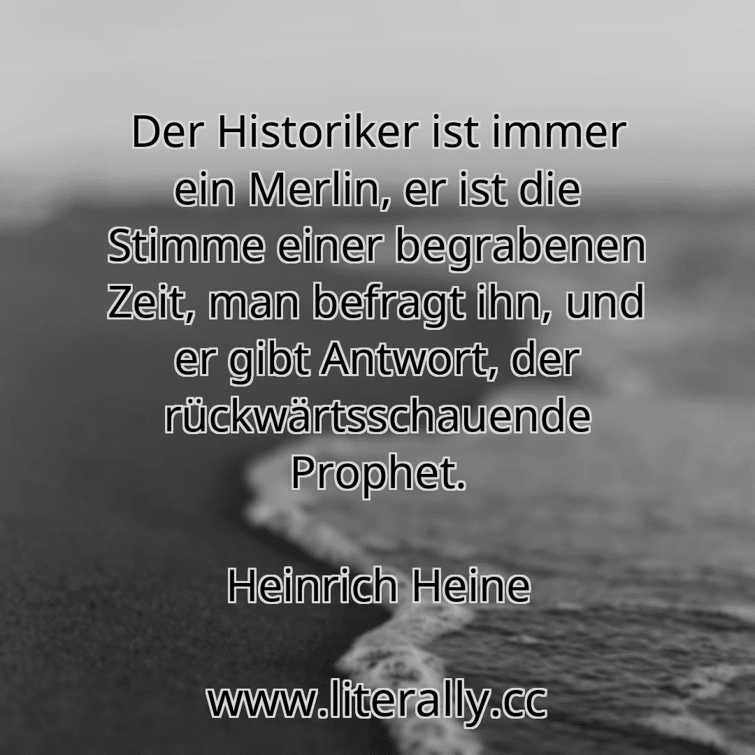 Der Historiker ist immer ein Merlin, er ist die Stimme einer begrabenen Zeit, man befragt ihn, und er gibt Antwort, der rückwärtsschauende Prophet.
Heinrich Heine
