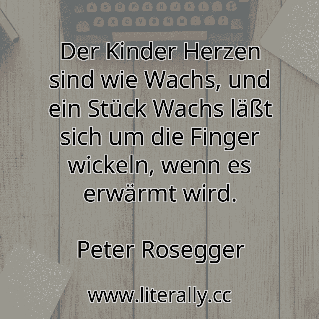 Der Kinder Herzen sind wie Wachs, und ein Stück Wachs läßt sich um die Finger wickeln, wenn es erwärmt wird.
Peter Rosegger
