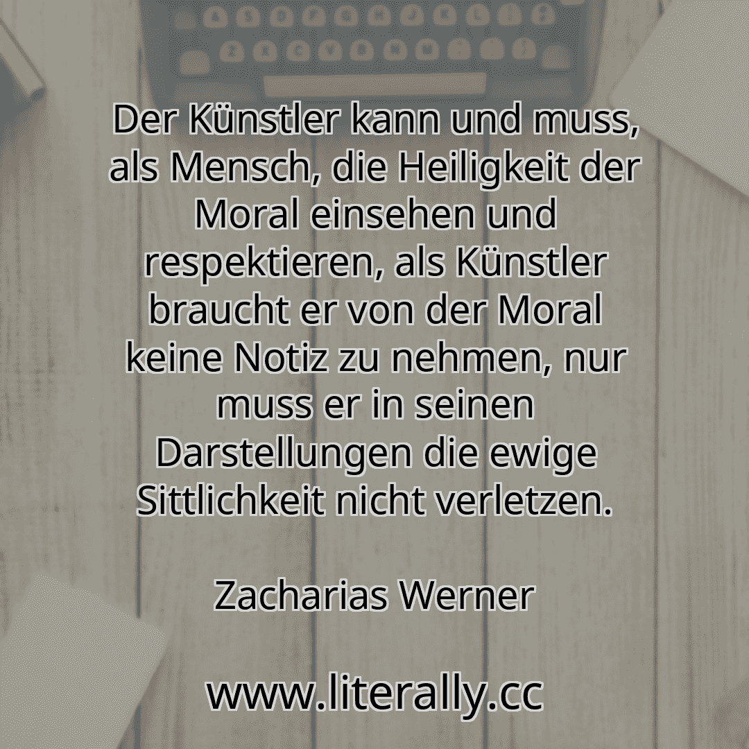 Der Künstler kann und muss, als Mensch, die Heiligkeit der Moral einsehen und respektieren, als Künstler braucht er von der Moral keine Notiz zu nehmen, nur muss er in seinen Darstellungen die ewige Sittlichkeit nicht verletzen.
Zacharias Werner
